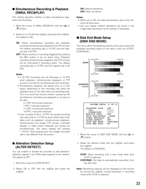 Page 3333
Simultaneous Recording & Playback
(SIMUL REC&PLAY)
This setting specifies whether to allow simultaneous play-
back and recording.
1. Move the cursor to SIMUL REC&PLAY with the [D] or
[C] button.
2. Select on or off with the JogDial, and press the JogDial.
The default is ON.
ON:Allows simultaneous recording and playback
including remote-access playback and FTP access.
The default recording rate is 15 FPS, and the high-
est rate is 30 FPS.
OFF:Places priority on recording triggered by pressing
the REC...