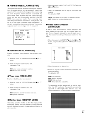 Page 3737
Alarm Setup (ALARM SETUP)
The digital disk recorder accepts alarm signals supplied
from connected devices such as sensors or camera site
equipment. The recorder itself also generates an alarm sig-
nal when the preset motion detection is activated. Any
alarm signal starts recording with the preset recording
mode, field rate, and picture quality specified in the REC
MODE menu described earlier. Alarm recording stops
when the preset time has elapsed, the alarm [RESET] but-
ton on the front panel is...