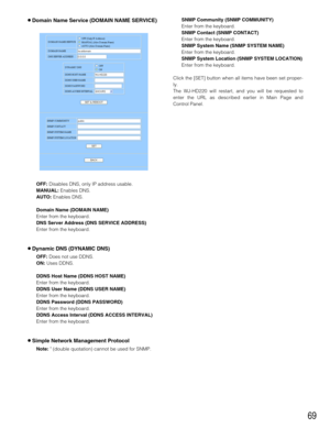 Page 6969
8Domain Name Service (DOMAIN NAME SERVICE)
OFF:Disables DNS, only IP address usable.
MANUAL:Enables DNS.
AUTO:Enables DNS.
Domain Name (DOMAIN NAME)
Enter from the keyboard.
DNS Server Address (DNS SERVICE ADDRESS)
Enter from the keyboard.
8Dynamic DNS (DYNAMIC DNS)
OFF:Does not use DDNS.
ON:Uses DDNS.
DDNS Host Name (DDNS HOST NAME)
Enter from the keyboard. 
DDNS User Name (DDNS USER NAME)
Enter from the keyboard. 
DDNS Password (DDNS PASSWORD)
Enter from the keyboard. 
DDNS Access Interval (DDNS...