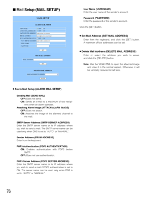 Page 7676
Mail Setup (MAIL SETUP)
8Alarm Mail Setup (ALARM MAIL SETUP)
Sending Mail (SEND MAIL)
OFF: Does not send.
ON: Sends an e-mail to a maximum of four recipi-
ents when an alarm operates.
Attaching Alarm Image (ATTACH ALARM IMAGE)
OFF:Does not attach.
ON:Attaches the image of the alarmed channel to
the mail.
SMTP Server Address (SMTP SERVER ADDRESS)
Enter the SMTP server name or its IP address where
you wish to send a mail. The SMTP server name can be
used only when DNS is set to “AUTO” or “MANUAL”....