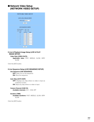 Page 7777
Network Video Setup
(NETWORK VIDEO SETUP)
8Live & Playback Image Setup (LIVE & PLAY
IMAGE SETUP)
Video Rate (VIDEO RATE)
Applicable rates: FAST, MIDDLE, SLOW, VERY
SLOW 
Click the [SET] button.
8Live Sequence Setup (LIVE SEQUENCE SETUP)
Use Sequence (USE SEQUENCE)
OFF: Does not run the sequence.
ON: Runs the sequence.
Auto Skip (AUTO SKIP)
OFF: Displays any step where no video is input as
a blackout screen.
ON: Skips any step where no video is input.
Camera Channel (CAM CH)
Available channels: CH1 -...