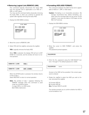 Page 9797
8Formatting HDD (HDD FORMAT)
This command initializes the HDD format and is applic-
able to HDDs of *, ERR, or ADD status.
Caution:Formatting is an irreversible procedure. We
strongly recommend that, before formatting, you
either save the recorded data into the server via the
network, or you save the data on VCR tapes via the
REC OUT terminal.
1. Display the DISK MENU window.
2. Move the cursor to HDD FORMAT, and press the
JogDial.
The password prompt appears.
3. Enter the ALL password using the CAM...