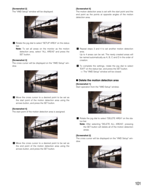 Page 101101
[Screenshot 2]
The VMD Setup window will be displayed.
xRotate the jog dial to select SETUP AREA on the status
bar.
Note:To set all areas on the monitor as the motion
detection area, select ALL AREAS and press the
SET button.
[Screenshot 3]
The cross cursor will be displayed on the VMD Setup win-
dow.
cMove the cross cursor to a desired point to be set as
the start point of the motion detection area using the
arrows button, and press the SET button.
[Screenshot 4]
The start point of the motion...