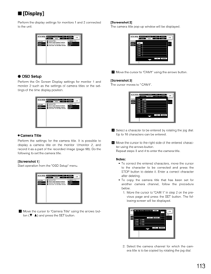 Page 113113
Perform the display settings for monitors 1 and 2 connected
to the unit.
OSD Setup
Perform the On Screen Display settings for monitor 1 and
monitor 2 such as the settings of camera titles or the set-
tings of the time display position.
8Camera Title
Perform the settings for the camera title. It is possible to
display a camera title on the monitor 1/monitor 2, and
record it as a part of the recorded image (page 98). Do the
following to set the camera title.
[Screenshot 1]
Start operation from the OSD...