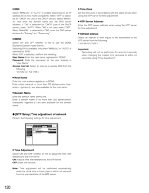 Page 120120
8DNS
Select MANUAL or AUTO to enable searching for an IP
address by its host name using DNS. When OFF is select-
ed for DHCP (no use of the DHCP server), select MANU-
AL and enter the domain name and the DNS server
address. If ON is selected for DHCP (use of the DHCP
server), select AUTO. When DNS is not used, select OFF.
When MANUAL is selected for DNS, enter the DNS server
address for Primary and Secondary.
8DDNS
Select ON and OFF whether or not to use the DDNS
(Dynamic Domain Name Server)....