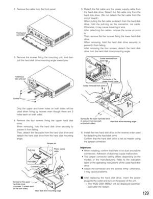 Page 129129
2. Remove the cable from the front panel.
3. Remove the screws fixing the mounting unit, and then
pull the hard disk drive mounting angle toward you.
Only the upper and lower holes on both sides will be
used when fixing by screws even though there are 3
holes each on both sides.
4. Remove the four screws fixing the upper hard disk
drive.
When removing, hold the hard disk drive securely to
prevent it from falling.
Then, detach the flat cable from the hard disk drive and
detach the hard disk drive from...