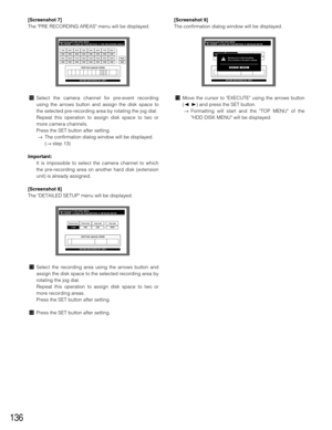Page 136136
[Screenshot 7]
The PRE RECORDING AREAS menu will be displayed.
⁄0Select the camera channel for pre-event recording
using the arrows button and assign the disk space to
the selected pre-recording area by rotating the jog dial.
Repeat this operation to assign disk space to two or
more camera channels.
Press the SET button after setting.
→The confirmation dialog window will be displayed.
(→step 13)
Important:
It is impossible to select the camera channel to which
the pre-recording area on another hard...