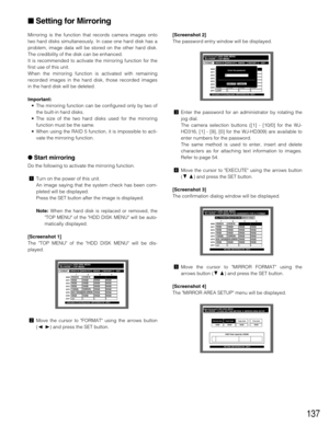 Page 137137
Mirroring is the function that records camera images onto
two hard disks simultaneously. In case one hard disk has a
problem, image data will be stored on the other hard disk.
The credibility of the disk can be enhanced.
It is recommended to activate the mirroring function for the
first use of this unit.
When the mirroring function is activated with remaining
recorded images in the hard disk, those recorded images
in the hard disk will be deleted.
Important:
•The mirroring function can be configured...