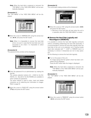 Page 139139
Note:When the hard disk is replaced or removed, the
TOP MENU of the HDD DISK MENU will be auto-
matically displayed.
[Screenshot 1]
The TOP MENU of the HDD DISK MENU will be dis-
played.
xMove the cursor to MIRROR ON using the arrows but-
ton (A B) and press the SET button.
Note:When it is impossible to recover the hard disk
(mirror on) such in case that the hard disk size to be
recovered is too small, it is impossible to select
MIRROR ON.
[Screenshot 2]
The password entry window will be displayed....