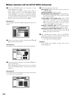 Page 104104
zPress the SETUP/ESC button for 2 seconds or more
when displaying live images.
When QUICK is selected for REC Type of REC &
Event (pages 97 and 111), the SETUP MENU (Quick)
will be displayed. In this case, it is possible to display
the SETUP MENU (Advanced) by pressing the SET but-
ton after selecting Advanced Menu on the SETUP
MENU (Quick) using the arrows button (CD).
[Screenshot 1]
The top page of the SETUP MENU (Advanced) will be dis-
played.
xSelect a main menu using the arrows button (CDA
B)...