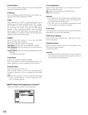 Page 134134
8Subnet Mask
Enter a subnet mask according to the network configuration
when OFF is selected for DHCP.
8Gateway
Enter the gateway address according to the network con-
figuration when OFF is selected for DHCP.
8DNS
Select MANUAL or AUTO to enable searching for an IP
address by its host name using DNS. When OFF is select-
ed for DHCP (no use of the DHCP server), select MANU-
AL and enter the domain name and the DNS server
address. If ON is selected for DHCP (use of the DHCP
server), select AUTO. When...