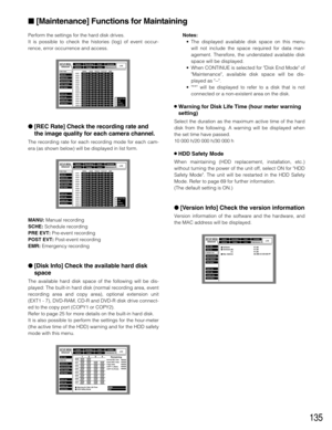 Page 135135
Perform the settings for the hard disk drives.
It is possible to check the histories (log) of event occur-
rence, error occurrence and access.
[REC Rate] Check the recording rate and
the image quality for each camera channel.
The recording rate for each recording mode for each cam-
era (as shown below) will be displayed in list form.
MANU:Manual recording
SCHE:Schedule recording
PRE EVT:Pre-event recording
POST EVT:Post-event recording
EMR:Emergency recording
[Disk Info] Check the available hard...