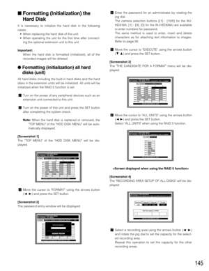 Page 145145
Formatting (Initialization) the
Hard Disk
It is necessary to initialize the hard disk in the following
cases.
•When replacing the hard disk of this unit
•When operating the unit for the first time after connect-
ing the optional extension unit to this unit
Important:
When the hard disk is formatted (initialized), all of the
recorded images will be deleted.
Formatting (initialization) all hard
disks (unit)
All hard disks including the built-in hard disks and the hard
disks in the extension units...