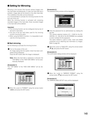 Page 149149
Mirroring is the function that records camera images onto
two hard disks simultaneously. In case one hard disk has a
problem, image data will be stored on the other hard disk.
The credibility of the disk can be enhanced.
It is recommended to activate the mirroring function for the
first use of this unit.
When the mirroring function is activated with remaining
recorded images in the hard disk, those recorded images
in the hard disk will be deleted.
Important:
•The mirroring function can be configured...