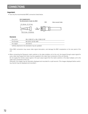 Page 7272
Important:
• Use only the recommended BNC connectors listed below.
Standards
For U.S.A. MIL-C39012C or MIL-C39012/16F
For Europe BS CECC 22120:1981
For Japan JIS C5412
Suffixes attached to the standards may be updated.
Other BNC connectors may cause video signal interruption, and damage the BNC receptacles on the rear panel of the
unit.
• When connecting the Panasonic matrix switcher or the data multiplex unit to this unit, the looped through output signal for
every video input signal from them must...