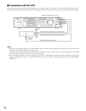 Page 7676
 Connections with the VCR
When it is necessary to copy the recorded images to a video tape using a VCR, connect the VCR to the S-VIDEO connector (or
the VIDEO OUT connector) and the AUDIO OUT connector inside the connectors cover on the front panel of this unit as below.
Notes:
•The same video signal supplied to the MONITOR2 (VGA) connector will be supplied to the S-VIDEO connector and the
VIDEO OUT connector inside the connectors cover.
The same audio signal supplied to the AUDIO OUT connector on...