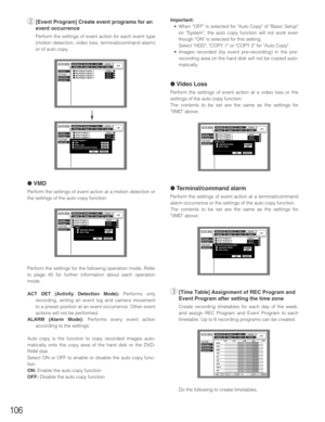 Page 106106
w[Event Program] Create event programs for an
event occurrence
Perform the settings of event action for each event type
(motion detection, video loss, terminal/command alarm)
or of auto copy.
● VMD
Perform the settings of event action at a motion detection or
the settings of the auto copy function.
Perform the settings for the following operation mode. Refer
to page 45 for further information about each operation
mode.
ACT DET (Activity Detection Mode):Performs only
recording, writing an event log...