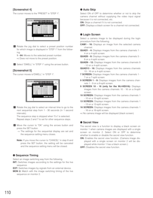 Page 110110
●Auto Skip
Select ON of OFF to determine whether or not to skip the
camera channel without supplying the video input signal
because it is not connected, etc.
ON:Skips a channel if it is not connected.
OFF:Displays a black screen for a channel not connected.
●Login Screen
Select a camera image to be displayed during the login
procedure from the following.
CAM1 - 16:Displays an image from the selected camera
channel.
QUAD1 - 4:Displays images from the camera channels 1 -
4 on a 4-split screen.
QUAD5 -...