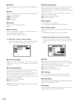 Page 118118
●Data Bit
Select a data length for communication from the following.
7/8 bit
●Parity
Select a method to check a transmission error at communi-
cation from the following.
NONE:No parity check
EVEN:Even parity
ODD:Odd parity
●Stop Bit
Select a stop bit from the following.
1/2 bit
●Retry Timing
Select a retransmission interval for when data reception is
not confirmed from the following.
OFF/100 ms/200 ms/400 ms/1 000 ms
t[NW Setup 1] Basic network settings
Perform the following basic network settings to...