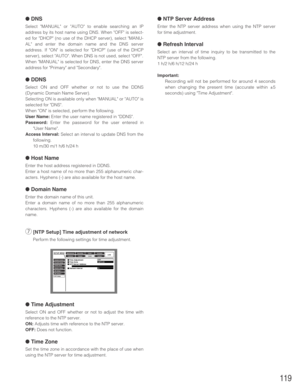 Page 119119
●DNS
Select MANUAL or AUTO to enable searching an IP
address by its host name using DNS. When OFF is select-
ed for DHCP (no use of the DHCP server), select MANU-
AL and enter the domain name and the DNS server
address. If ON is selected for DHCP (use of the DHCP
server), select AUTO. When DNS is not used, select OFF.
When MANUAL is selected for DNS, enter the DNS server
address for Primary and Secondary.
●DDNS
Select ON and OFF whether or not to use the DDNS
(Dynamic Domain Name Server).
Selecting...