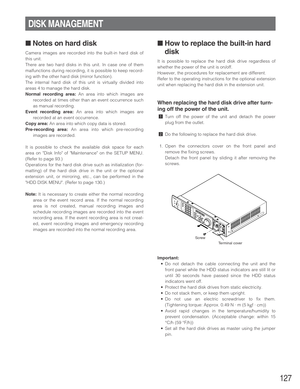 Page 127127
DISK MANAGEMENT
■Notes on hard disk
Camera images are recorded into the built-in hard disk of
this unit.
There are two hard disks in this unit. In case one of them
malfunctions during recording, it is possible to keep record-
ing with the other hard disk (mirror function).
The internal hard disk of this unit is virtually divided into
areas 4 to manage the hard disk.
Normal recording area:An area into which images are
recorded at times other than an event occurrence such
as manual recording.
Event...