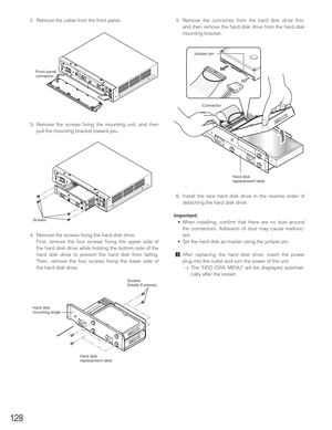 Page 128128
2. Remove the cable from the front panel.
3. Remove the screws fixing the mounting unit, and then
pull the mounting bracket toward you.
4. Remove the screws fixing the hard disk drive. 
First, remove the four screws fixing the upper side of
the hard disk drive while holding the bottom side of the
hard disk drive to prevent the hard disk from falling.
Then, remove the four screws fixing the lower side of
the hard disk drive.5. Remove the connector from the hard disk drive first,
and then remove the...