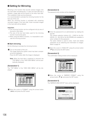 Page 136136
Mirroring is the function that records camera images onto
two hard disks simultaneously. In case one hard disk has a
problem, image data will be stored on the other hard disk.
The credibility of disk can be enhanced.
It is recommended to activate the mirroring function for the
first use of this unit.
When the mirroring function is activated with remaining
recorded images in the hard disk, those recorded images
in the hard disk will be deleted.
Important:
•The mirroring function can be configured only...