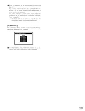 Page 139139
cEnter the password for an administrator by rotating the
jog dial.
The camera selection buttons ([1] - [10/0] for the WJ-
HD316, [1] - [9], [0] for the WJ-HD309) are available to
enter numbers for password.
The same method is used to enter, insert and delete
characters as for attaching text information to images.
Refer to page 54.
→The hard disk will be removed logically and the
confirmation dialog window will be displayed.
[Screenshot 3]
The confirmation dialog window will be displayed after logi-...