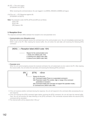 Page 142142
•Parameter error
When the unit cannot properly process the received command, the unit sends back an error code to the PC. After clearing
the receive buffer, the unit enters the wait state until receiving the following [STX] command.
•If the unit receives another command during the response, the unit will respond to the command after processing the cur-
rent response. 
•If the unit received the [STX] command again before receiving the [ETX] command, the unit will clear the internal buffer.
Then, the...