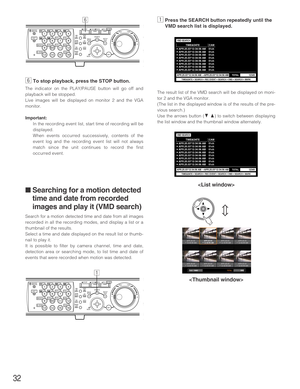 Page 32
32
nTo stop playback, press the STOP button.
The indicator on the PLAY/PAUSE button will go off and
playback will be stopped.
Live images will be displayed on monitor 2 and the VGA
monitor.
Important:
In the recording event list, start time of recording will be
displayed.
When events occurred successively, contents of the
event log and the recording event list will not always
match since the unit continues to record the first
occurred event.
■ Searching for a motion detected
time and date from recorded...