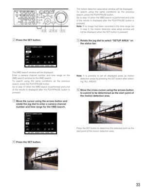 Page 33xPress the SET button.
The VMD search window will be displayed.
Enter a camera channel number and time range on the
VMD search window for the VMD search.
To search using the same conditions as the previous
search, press the PLAY/PAUSE button.
Go to step 12 when the VMD search is performed and a list
of the results is displayed after the PLAY/PAUSE button is
pressed. 
cMove the cursor using the arrows button and
rotate the jog dial to enter a camera channel
number and time range for the VMD search.
vPress...