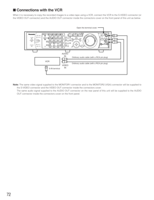 Page 7272
■ Connections with the VCR
When it is necessary to copy the recorded images to a video tape using a VCR, connect the VCR to the S-VIDEO connector (or
the VIDEO OUT connector) and the AUDIO OUT connector inside the connectors cover on the front panel of this unit as below.
Note:The same video signal supplied to the MONITOR1 connector and to the MONITOR2 (VGA) connector will be supplied to
the S-VIDEO connector and the VIDEO OUT connector inside the connectors cover.
The same audio signal supplied to...