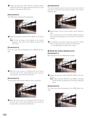 Page 100100
zRotate the jog dial to select ON for a desired camera
channel for which the motion detection function is to be
applied, and press the SET button.
[Screenshot 2]
The VMD Setup window will be displayed.
xRotate the jog dial to select SETUP AREA on the status
bar.
Note:To set all areas on the monitor as the motion
detection area, select ALL AREAS and press the
SET button.
[Screenshot 3]
The cross cursor will be displayed on the VMD Setup win-
dow.
cMove the cross cursor to a desired point to be set as...