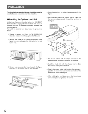 Page 124. Insert the absorbers on to the chassis as shown in the
figure.
5. Place the hard disk on the chassis, then fix it with the
four screws and sleeves with the earth lug as shown in
the figure.
6. Set the unit address with the jumper connector on the
hard disk drive, as shown in the figure, for example.
7. Install the hard disk with the chassis into the Disk
Recorder by sliding it from the front.
8. Plug in the power cable and interface flat cable pre-
pared in the power inlet and interface connector of...