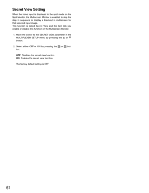Page 5961
Secret View Setting
When the video input is displayed in the spot mode on the
Spot Monitor, the Multiscreen Monitor is enabled to skip the
step in sequence or display a blackout in multiscreen for
that selected input image.
This function is called Secret View and the item lets you
enable or disable this function on the Multiscreen Monitor.
1. Move the cursor to the SECRET VIEW parameter in the
MULTIPLEXER SETUP menu by pressing the Dor C
button.
2. Select either OFF or ON by pressing the +or -but-...