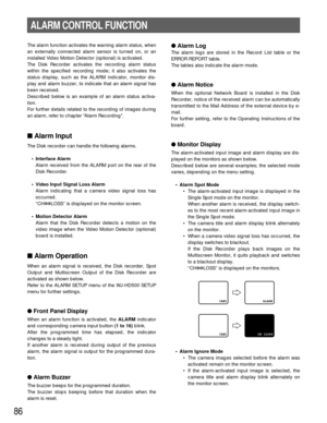 Page 8386
The alarm function activates the warning alarm status, when
an externally connected alarm sensor is turned on, or an
installed Video Motion Detector (optional) is activated.
The Disk Recorder activates the recording alarm status
within the specified recording mode; it also activates the
status display, such as the ALARM indicator, monitor dis-
play and alarm buzzer, to indicate that an alarm signal has
been received.
Described below is an example of an alarm status activa-
tion.
For further details...