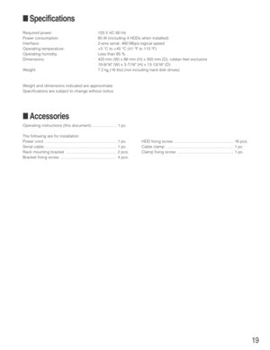 Page 1919
■Specifications
Required power: 120 V AC 60 Hz
Power consumption: 85 W (including 4 HDDs when installed)
Interface: 2-wire serial, 480 Mbps logical speed
Operating temperature: +5 °C to +45 °C (41 °F to 113 °F)
Operating humidity: Less than 85 %
Dimensions: 420 mm (W) x 88 mm (H) x 350 mm (D), rubber feet exclusive
19-9/16 (W) x 3-7/16 (H) x 13-13/16 (D)
Weight: 7.2 k
g(16 lbs) (not including hard disk drives)
Weight and dimensions indicated are approximate.
Specifications are subject to change...