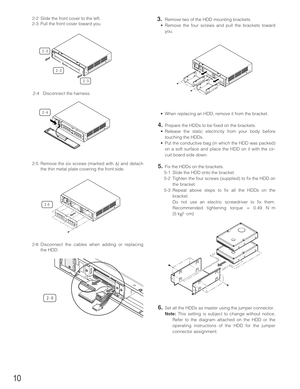 Page 1010
2-2 Slide the front cover to the left.
2-3 Pull the front cover toward you.
2-4 Disconnect the harness.
2-5 Remove the six screws (marked with ∆) and detach
the thin metal plate covering the front side.
2-6 Disconnect the cables when adding or replacing
the HDD.3.Remove two of the HDD mounting brackets.
•Remove the four screws and pull the brackets toward
you.
•When replacing an HDD, remove it from the bracket.
4.Prepare the HDDs to be fixed on the brackets.
•Release the static electricity from your...