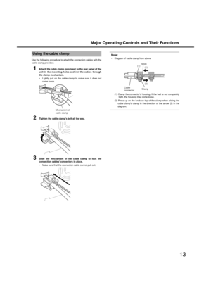 Page 13Major Operating Controls and Their Functions
13
Use the following procedure to attach the connection ca bles with the
ca ble clamp provided. 
1Attach the cable clamp (provided) to the rear panel of the
unit in the mounting  holes and run the cables throu gh
the clamp mechanism. 
 Lightly pull on the ca ble clamp to make sure it does not
come loose. 
2Ti ghten the cable clamps belt all the way. 
3Slide the mechanism of the cable clamp to lock the
connection cables connectors in place. 
 Make sure that the...