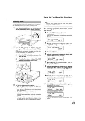 Page 23Using the Front Panel for Operations
23
You can install (link) HDDs from the recorder  while it is in operation. 
Also, refer to the net work disk recorders Installation Guide. 
1Insert the key (included) into the key hole and turn it to
the rig ht while pressin g g ently to open the front cover.
2Insert the HDD units into the HDD bay slots while
checkin g each HDD number marked on the HDD bay
slots.
Press the HDD unit s removal kno b down and lift the lever,
and then insert it all the  way into the disk...