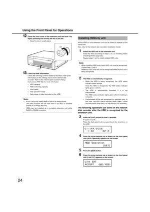 Page 24Using the Front Panel for Operations
24
12Close the front cover of the extension unit and lock it by
lig htly pressin g and turnin g the key to the left. 
 Keep the key in a safe place. 
13Check the disk information. 
Check the follo wing content related to the HDD under [Disk 
information] on the settings menu of the net work disk 
recorder. Refer to the net work disk recorders Setup 
Instructions (PDF file) for more information. 
 HDD capacity 
 HDD remaining capacity 
 Hour meter 
 Disk operation mode...