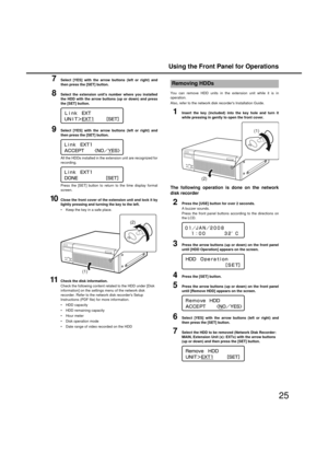 Page 25Using the Front Panel for Operations
25
7Select [YES] with the arrow buttons (left or ri ght) and
then press the [SET] button. 
8Select the extension units number where you installed
the HDD with the arrow buttons (up or down) and press
the [SET] button. 
9Select [YES] with the arrow buttons (left or ri ght) and
then press the [SET] button. 
All the HDDs installed in the  extension unit are recognized for
recording.
Press the [SET]  button to return to the time display format
screen. 
10Close the front...