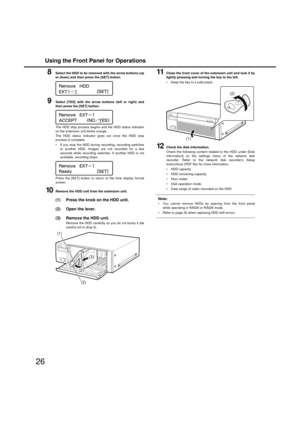 Page 26Using the Front Panel for Operations
26
8Select the HDD to be removed with the arrow buttons (up
or down) and then press the [SET] button. 
9Select [YES] with the arrow buttons (left or ri ght) and
then press the [SET] button. 
The HDD stop process  begins and the HDD status indicator
on the extension unit blinks orange. 
The HDD status indicator goes out once the HDD stop
process is complete. 
 If you stop the HDD during recording, recording s witches
to another HDD. Images are not recorded for a fe w...