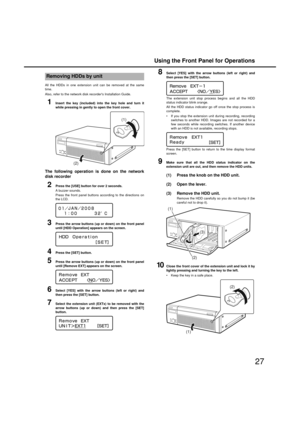 Page 27Using the Front Panel for Operations
27
All the HDDs in one extension unit can  be removed at the same
time. 
Also, refer to the net work disk recorders Installation Guide. 
1Insert the key (included) into the key hole and turn it
while pressin g in g ently to open the front cover.
The followin g operation is done on the network
disk recorder 
2Press the [USE] button for over 2 seconds. 
A  buzzer sounds. 
Press the front panel  buttons according to the directions on
the LCD. 
3Press the arrow buttons...