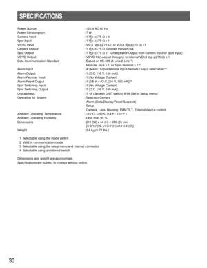 Page 3030
SPECIFICATIONS
Power Source : 120 V AC 60 Hz
Power Consumption : 7 W
Camera Input : 1 V[p-p]/75 Ω x 4
Spot Input : 1 V[p-p]/75 Ω x 1
VS/VD Input : VS (1 V[p-p]/75 Ω), or VD (4 V[p-p]/75 Ω) x1
Camera Output : 1 V[p-p]/75 Ω(Looped through) x4
Spot Output : 1 V[p-p]/75 Ωx1 (Changeable Output from camera input or Spot input)
VS/VD Output : VS/VD IN (Looped through), or internal VD (4 V[p-p]/75 Ω) x 1
Data Communication Standard : Based on RS-485 (4-Line/2-Line*
1)
Modular Jack x 1, or 5-pin terminal x...