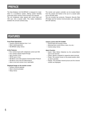 Page 55
PREFACE
FEATURES
The Data Multiplex Unit WJ-MP204C is designed for instal-
lation in a surveillance system, offering system flexibility
particularly when camera control functions are required. 
The unit multiplexes video signals with control data and
VD2 sync into a coaxial cable. This makes installations
between the unit and cameras easy.
Front Panel Operations
• Camera channel selection from 1 to 4
• Alarm reset/suspension
• WJ-MP204C setup menus 
In/Out Features
• Four camera inputs with multiplexed...