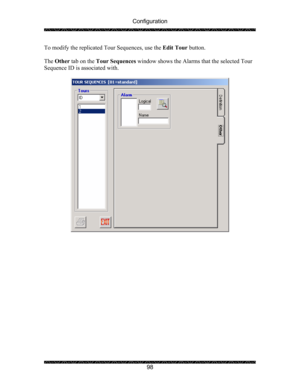 Page 102Configuration 
 
 
98  To modify the replicated Tour Sequences, use the Edit Tour button. 
 
The Other tab on the Tour Sequences window shows the Alarms that the selected Tour 
Sequence ID is associated with. 
 
 
  