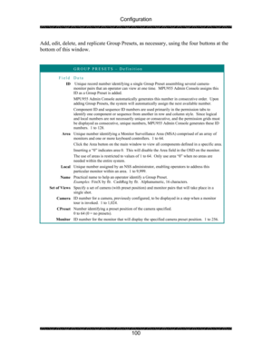 Page 104Configuration 
 
 
100  Add, edit, delete, and replicate Group Presets, as necessary, using the four buttons at the 
bottom of this window. 
 
 
 GROUP PRESETS – Definition 
Field Data 
ID  Unique record number identifying a single Group Preset assembling several camera-
monitor pairs that an operator can view at one time.  MPU955 Admin Console assigns this 
ID as a Group Preset is added. 
MPU955 Admin Console automatically generates this number in consecutive order.  Upon 
adding Group Presets, the...