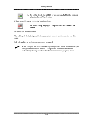 Page 106Configuration 
 
 
102  6. To add a step in the middle of a sequence, highlight a step and 
click the Insert View button  
 
A blank row will appear before the highlighted step. 
 
7. To delete a step, highlight a step and click the Delete View 
button 
 
The entire row will be deleted. 
 
After adding all desired steps, click the green check mark to continue, or the red X to 
cancel 
 
Add, edit, delete, or replicate group presets as needed. 
 
When changing the area of an existing Group Preset, notice...