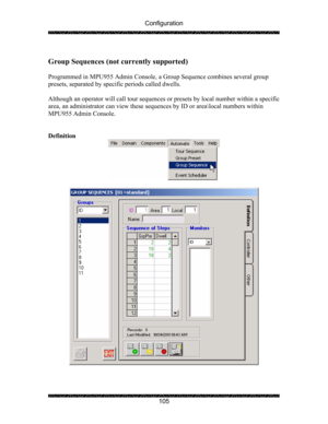 Page 109Configuration 
 
 
105 
 
Group Sequences (not currently supported) 
  
Programmed in MPU955 Admin Console, a Group Sequence combines several group 
presets, separated by specific periods called dwells. 
 
Although an operator will call tour sequences or presets by local number within a specific 
area, an administrator can view these sequences by ID or area\local numbers within 
MPU955 Admin Console. 
 
 
Definition 
 
 
 
  